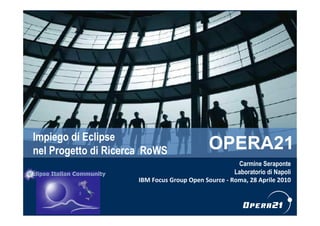 Impiego di Eclipse
nel Progetto di Ricerca RoWS                                              OPERA21
                                                                Carmine Seraponte
                                                               Laboratorio di Napoli
                                IBM Focus Group Open Source - Roma, 28 Aprile 2010



                IT Staff – Gruppo OPERA21 – Analisi Competenze Tecnologiche        1
 