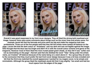  
Overall it was good responses to my front cover designs. They all liked the strong bold masthead and
image, however there were some comments about things such as the cover lines and artists name. For
example Jacob felt that the barcode and price were too big and made the magazine look less
professional. Three out of the ﬁve people said that they felt the artists name looked off balance on the
page. Lauren felt that the dark colour of “Anastasia” was too dark and was not legible against the image.
Ellie thought that the blue was too bright and didn't ﬁt in with the overall colour scheme and genre of the
magazine. However most of them liked the more muted pastel green shade, as they felt it was “softer and
not as dominating on the page”. Hannah said that she disliked the word “Take” being under the artists
name, as it looked “off balance because of the name being on a slant above it.” As a group they all came
to the conclusion that they much prefer the last front cover design because it was a lot less crowded and
felt that the third one matched the overall appearance I wanted for my magian cover, to be simple and
minimalistic. Although the group liked the masthead Jacob felt that it was slightly “too small and had too
much space from the edges of the page.”
 
