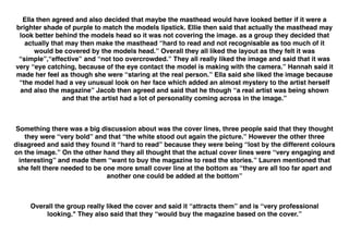  
Ella then agreed and also decided that maybe the masthead would have looked better if it were a
brighter shade of purple to match the models lipstick. Ellie then said that actually the masthead may
look better behind the models head so it was not covering the image. as a group they decided that
actually that may then make the masthead “hard to read and not recognisable as too much of it
would be covered by the models head.” Overall they all liked the layout as they felt it was
“simple”,“effective” and “not too overcrowded.” They all really liked the image and said that it was
very “eye catching, because of the eye contact the model is making with the camera.” Hannah said it
made her feel as though she were “staring at the real person.” Ella said she liked the image because
“the model had a vey unusual look on her face which added an almost mystery to the artist herself
and also the magazine” Jacob then agreed and said that he though “a real artist was being shown
and that the artist had a lot of personality coming across in the image.”
Something there was a big discussion about was the cover lines, three people said that they thought
they were “very bold” and that “the white stood out again the picture.” However the other three
disagreed and said they found it “hard to read” because they were being “lost by the different colours
on the image.” On the other hand they all thought that the actual cover lines were “very engaging and
interesting” and made them “want to buy the magazine to read the stories.” Lauren mentioned that
she felt there needed to be one more small cover line at the bottom as “they are all too far apart and
another one could be added at the bottom”
Overall the group really liked the cover and said it “attracts them” and is “very professional
looking." They also said that they “would buy the magazine based on the cover.”
 