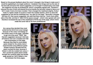  
Based on the groups feedback about the cover I changed a few things to make sure it
would be appealing to my target audience. I tweaked a few things such as the size of
the barcode and price that Jacob suggested, as he thought it looked tacky and made
the magazine not look as professional, which I completely agreed with. Therefore I
reduced the size of both and placed the price beside the barcode instead of above as I
felt it made it look at lot less crowded. I then changed the masthead slightly, ﬁrstly I
made it a lighter shade of purple to match the models lipstick, which is what ella
suggested as she felt the masthead was “too dark for the page.” Secondly I changed
the size of it, like Lauren suggested, she said that there was too “much room either
side of the title: and that it “didn't ﬁll the space enough”, which I also agreed with and
therefore increased the size of the masthead to ﬁll the top of the page, which I think
made the cover look at lot more professional.
As a group they decided they most
preferred the third front cover design
because of the colour and design of
the artists name on the page. I decided
to get rid of the word “TAKE” like
Hannah suggested, because it did look
off balance and over crowded and I felt
was unnecessary on the page.
Because they liked to more pastel
green shade for the artists name I
experimented using different pastel
shades however decided that the
peach worked the best, because it
linked in with the models hair colour. I
then carried the pastel peach shade
thought the contents page and double
page spread as I felt it added a nice
link between the three pages.
 
