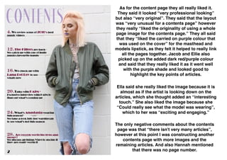 As for the content page they all really liked it.
They said it looked “very professional looking”
but also “very original”. They said that the layout
was “very unusual for a contents page” however
they really “liked the originality of using a whole
page image for the contents page.” They all said
that they “liked the carried on purple colour that
was used on the cover” for the masthead and
models lipstick, as they felt it helped to really link
all the pages together. Jacob and Ellie also
picked up on the added dark red/purple colour
and said that they really liked it as it went well
with the purple shade and looked good to
highlight the key points of articles.
Ella said she really liked the image because it is
almost as if the artist is looking down on the
articles, which she thought added an “interesting
touch.” She also liked the image because she
“Could really see what the model was wearing”,
which to her was “exciting and engaging.”
The only negative comments about the contents
page was that “there isn't very many articles”,
however at this point I was constructing another
contents page with more images and the
remaining articles. And also Hannah mentioned
that there was no page number.
 