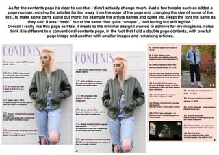 As for the contents page its clear to see that I didn't actually change much. Just a few tweaks such as added a
page number, moving the articles further away from the edge of the page and changing the size of some of the
text, to make some parts stand out more; for example the artists names and dates etc. I kept the font the same as
they said it was “basic” but at the same time quite “unique”, “not boring but still legible.”
Overall I really like this page as I feel it meets to the minimal design I wanted to achieve for my magazine. I also
think it is different to a conventional contents page, in the fact that I did a double page contents, with one full
page image and another with smaller images and remaining articles.
 