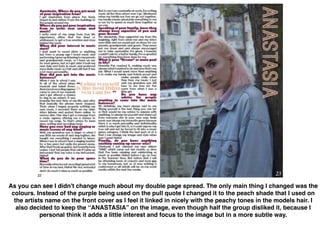As you can see I didn't change much about my double page spread. The only main thing I changed was the
colours. Instead of the purple being used on the pull quote I changed it to the peach shade that I used on
the artists name on the front cover as I feel it linked in nicely with the peachy tones in the models hair. I
also decided to keep the “ANASTASIA” on the image, even though half the group disliked it, because I
personal think it adds a little interest and focus to the image but in a more subtle way.
 