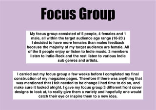Focus Group
My focus group consisted of 5 people, 4 females and 1
male, all within the target audience age range (16-20.)
I decided to have more females than males feedback
because the majority of my target audience are female. All
of the 5 people enjoy or listen to Indie music. 2 members
listen to Indie-Rock and the rest listen to various Indie
sub genres and artists.
I carried out my focus group a few weeks before I completed my ﬁnal
construction of my magazine pages. Therefore if there was anything that
was mentioned that I felt needed to be change I had time to do so, and
make sure it looked alright. I gave my focus group 3 different front cover
designs to look at, to really give them a variety and hopefully one would
catch their eye or inspire them to a new idea.
 