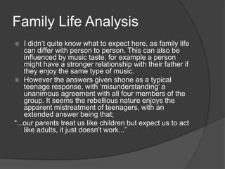 Family Life Analysis
I didn‟t quite know what to expect here, as family life
can differ with person to person. This can also be
influenced by music taste, for example a person
might have a stronger relationship with their father if
they enjoy the same type of music.
 However the answers given shone as a typical
teenage response, with „misunderstanding‟ a
unanimous agreement with all four members of the
group. It seems the rebellious nature enjoys the
apparent mistreatment of teenagers, with an
extended answer being that;
“...our parents treat us like children but expect us to act
like adults, it just doesn't work...”


 