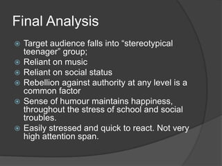 Final Analysis








Target audience falls into “stereotypical
teenager” group;
Reliant on music
Reliant on social status
Rebellion against authority at any level is a
common factor
Sense of humour maintains happiness,
throughout the stress of school and social
troubles.
Easily stressed and quick to react. Not very
high attention span.

 