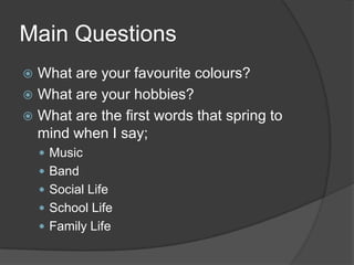 Main Questions
What are your favourite colours?
 What are your hobbies?
 What are the first words that spring to
mind when I say;


 Music
 Band
 Social Life
 School Life
 Family Life

 