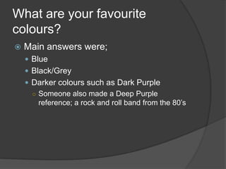 What are your favourite
colours?


Main answers were;
 Blue
 Black/Grey
 Darker colours such as Dark Purple
○ Someone also made a Deep Purple
reference; a rock and roll band from the 80‟s

 
