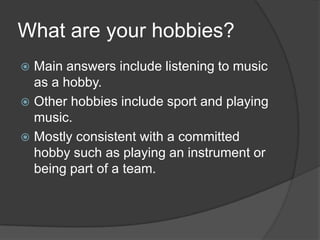 What are your hobbies?
Main answers include listening to music
as a hobby.
 Other hobbies include sport and playing
music.
 Mostly consistent with a committed
hobby such as playing an instrument or
being part of a team.


 