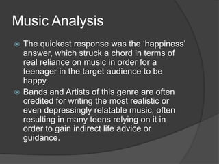 Music Analysis
The quickest response was the „happiness‟
answer, which struck a chord in terms of
real reliance on music in order for a
teenager in the target audience to be
happy.
 Bands and Artists of this genre are often
credited for writing the most realistic or
even depressingly relatable music, often
resulting in many teens relying on it in
order to gain indirect life advice or
guidance.


 