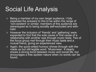 Social Life Analysis
Being a member of my own target audience, I fully
expected the answers to this to be within the range of
„non-existent‟ or similar; members of this audience are
stereotyped as to being socially self-excluded and withheld.
 However the inclusion of „friends‟ and „gathering‟ were
expanded to find that the sole cause or first cause of a
relationship with another was through music taste. Two of
the focus group met through their music taste and a
mutual friend, giving an experienced view.
 Again, the quick-witted humour shines through with the
made up but still legible word; „Musicness‟. It clearly
shows a strong bond between music and social life, but
encourages a free spoken nature when no words can be
found.


 