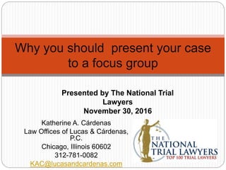 Katherine A. Cárdenas
Law Offices of Lucas & Cárdenas,
P.C.
Chicago, Illinois 60602
312-781-0082
KAC@lucasandcardenas.com
Why you should present your case
to a focus group
Presented by The National Trial
Lawyers
November 30, 2016
 