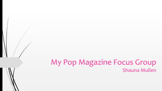 My Pop Magazine Focus Group 
Shauna Mullen 
 