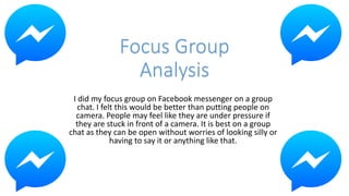 Focus Group
Analysis
I did my focus group on Facebook messenger on a group
chat. I felt this would be better than putting people on
camera. People may feel like they are under pressure if
they are stuck in front of a camera. It is best on a group
chat as they can be open without worries of looking silly or
having to say it or anything like that.
 