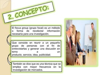 El focus group (grupo focal) es un método
o forma de recolectar información
necesaria para una investigación.


Que consiste en reunir a un pequeño
grupo de personas con el fin de
entrevistarlas y generar una discusión en
torno                  a               un
producto, servicio, idea, publicidad.


También se dice que es una técnica que se
emplea con mayor frecuencia en la
investigación de mercados.
 