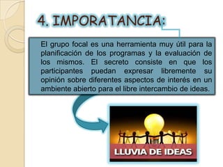 4. IMPORATANCIA:
El grupo focal es una herramienta muy útil para la
planificación de los programas y la evaluación de
los mismos. El secreto consiste en que los
participantes puedan expresar libremente su
opinión sobre diferentes aspectos de interés en un
ambiente abierto para el libre intercambio de ideas.
 