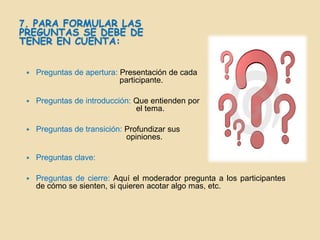 7. PARA FORMULAR LAS
PREGUNTAS SE DEBE DE
TENER EN CUENTA:


    Preguntas de apertura: Presentación de cada
                            participante.

    Preguntas de introducción: Que entienden por
                                el tema.

    Preguntas de transición: Profundizar sus
                              opiniones.

    Preguntas clave:

    Preguntas de cierre: Aquí el moderador pregunta a los participantes
     de cómo se sienten, si quieren acotar algo mas, etc.
 