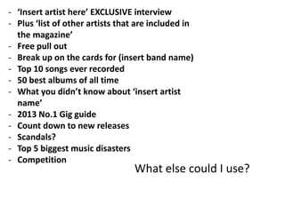 - ‘Insert artist here’ EXCLUSIVE interview
- Plus ‘list of other artists that are included in
  the magazine’
- Free pull out
- Break up on the cards for (insert band name)
- Top 10 songs ever recorded
- 50 best albums of all time
- What you didn’t know about ‘insert artist
  name’
- 2013 No.1 Gig guide
- Count down to new releases
- Scandals?
- Top 5 biggest music disasters
- Competition
                                  What else could I use?
 