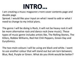 I am creating a music magazine’s front cover contents page and
double page
Spread. I would like your input on what I need to add or what I
need to change to my initial plans.

The genre I will be doing is Rock, it will not be heavy rock it will
be more alternative rock and dance rock (new music). These
types of music genre includes artists like, The Rolling Stones, The
Killers, Robbie Williams, Red Hot Chili Peppers, Green Day and
Eurythmics.

The two main colours I will be using are black and white. I want
to use another colour that will stand out but am torn between;
Blue, Red, Purple or Green. What do you think would be better?
 