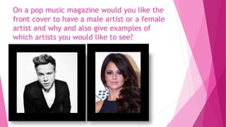 On a pop music magazine would you like the
front cover to have a male artist or a female
artist and why and also give examples of
which artists you would like to see?
 
