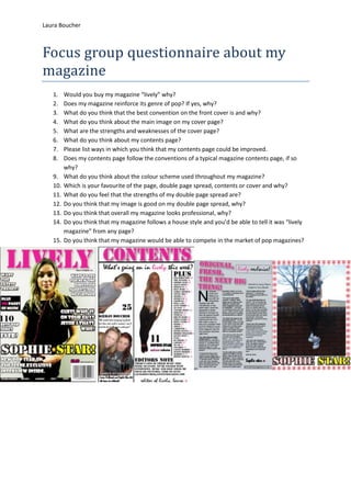 Laura Boucher



Focus group questionnaire about my
magazine
   1.    Would you buy my magazine “lively” why?
   2.    Does my magazine reinforce its genre of pop? If yes, why?
   3.    What do you think that the best convention on the front cover is and why?
   4.    What do you think about the main image on my cover page?
   5.    What are the strengths and weaknesses of the cover page?
   6.    What do you think about my contents page?
   7.    Please list ways in which you think that my contents page could be improved.
   8.    Does my contents page follow the conventions of a typical magazine contents page, if so
         why?
   9.    What do you think about the colour scheme used throughout my magazine?
   10.   Which is your favourite of the page, double page spread, contents or cover and why?
   11.   What do you feel that the strengths of my double page spread are?
   12.   Do you think that my image is good on my double page spread, why?
   13.   Do you think that overall my magazine looks professional, why?
   14.   Do you think that my magazine follows a house style and you’d be able to tell it was “lively
         magazine” from any page?
   15.   Do you think that my magazine would be able to compete in the market of pop magazines?
 