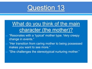 What do you think of the main
character (the mother)?
 “Resonates with a ‘typical’ mother type. Very creepy
change in events.”
 “Her transition from caring mother to being possessed
makes you want to see more.”
 “She challenges the stereotypical nurturing mother.”
 