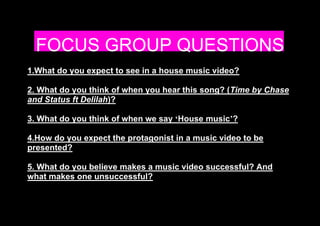 FOCUS GROUP QUESTIONS 
1.What do you expect to see in a house music video? 
2. What do you think of when you hear this song? (Time by Chase 
and Status ft Delilah)? 
3. What do you think of when we say ‘House music’? 
4.How do you expect the protagonist in a music video to be 
presented? 
5. What do you believe makes a music video successful? And 
what makes one unsuccessful? 
