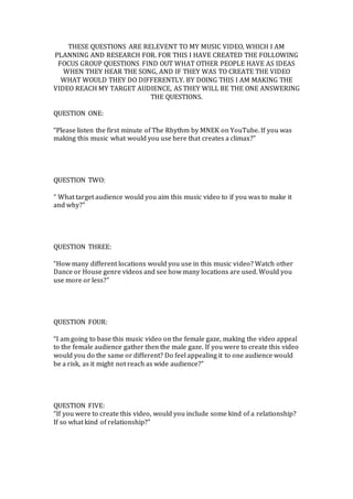THESE QUESTIONS ARE RELEVENT TO MY MUSIC VIDEO, WHICH I AM
PLANNING AND RESEARCH FOR. FOR THIS I HAVE CREATED THE FOLLOWING
FOCUS GROUP QUESTIONS FIND OUT WHAT OTHER PEOPLE HAVE AS IDEAS
WHEN THEY HEAR THE SONG, AND IF THEY WAS TO CREATE THE VIDEO
WHAT WOULD THEY DO DIFFERENTLY. BY DOING THIS I AM MAKING THE
VIDEO REACH MY TARGET AUDIENCE, AS THEY WILL BE THE ONE ANSWERING
THE QUESTIONS.
QUESTION ONE:
“Please listen the first minute of The Rhythm by MNEK on YouTube. If you was
making this music what would you use here that creates a climax?”
QUESTION TWO:
“ What target audience would you aim this music video to if you was to make it
and why?”
QUESTION THREE:
“How many different locations would you use in this music video? Watch other
Dance or House genre videos and see how many locations are used. Would you
use more or less?”
QUESTION FOUR:
“I am going to base this music video on the female gaze, making the video appeal
to the female audience gather then the male gaze. If you were to create this video
would you do the same or different? Do feel appealing it to one audience would
be a risk, as it might not reach as wide audience?”
QUESTION FIVE:
“If you were to create this video, would you include some kind of a relationship?
If so what kind of relationship?”
 