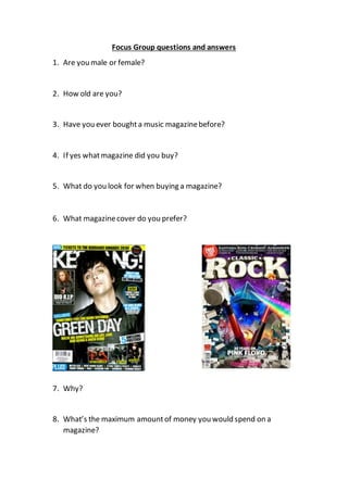 Focus Group questions and answers
1. Are you male or female?
2. How old are you?
3. Have you ever boughta music magazinebefore?
4. If yes whatmagazine did you buy?
5. What do you look for when buying a magazine?
6. What magazinecover do you prefer?
7. Why?
8. What’s the maximum amountof money you would spend on a
magazine?
 