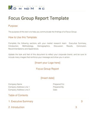 Focus Group Report Template
Purpose
The purpose of this tool is to help you communicate the findings of a Focus Group.
How to Use this Template
Complete the following sections with your market research team: Executive Summary,
Introduction, Methodology, Demographics, Discussion Results, Conclusion,
Recommendations and Appendices.
Update the look and feel of this document to reflect your corporate brand, and be sure to
include many images that reinforce your message and show you in action.
[Insert your Logo here]
Focus Group Report
[Insert date]
Company Name Prepared For:
Company Address Line 1 Prepared By:
Company Address Line 2 Date:
 