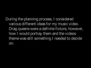 During theplanning process, I considered
variousdifferent ideasfor my music video.
Drag queenswereadefinitefixture, however,
how I would portray them and thevideos
themewasstill something I needed to decide
on.