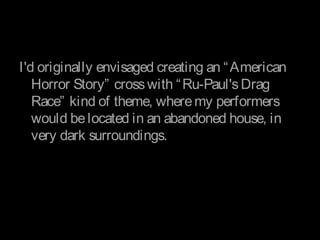 I'd originally envisaged creating an “American
Horror Story” crosswith “Ru-Paul'sDrag
Race” kind of theme, wheremy performers
would belocated in an abandoned house, in
very dark surroundings.