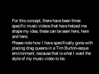 
For thisconcept, therehavebeen three
specific music videosthat havehelped me
shapemy idea, thesecan beseen here, here
and here.
Pleasenotehow I havespecifically gonewith
placing drag queensin aTim Burton-esque
environment, becausethat iswhat I want the
styleof my music video to be.