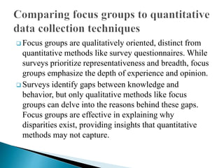  Focus groups are qualitatively oriented, distinct from
quantitative methods like survey questionnaires. While
surveys prioritize representativeness and breadth, focus
groups emphasize the depth of experience and opinion.
 Surveys identify gaps between knowledge and
behavior, but only qualitative methods like focus
groups can delve into the reasons behind these gaps.
Focus groups are effective in explaining why
disparities exist, providing insights that quantitative
methods may not capture.
 