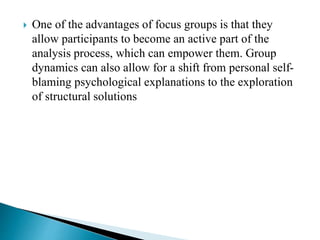  One of the advantages of focus groups is that they
allow participants to become an active part of the
analysis process, which can empower them. Group
dynamics can also allow for a shift from personal self-
blaming psychological explanations to the exploration
of structural solutions
 
