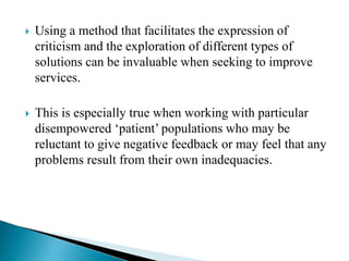  Using a method that facilitates the expression of
criticism and the exploration of different types of
solutions can be invaluable when seeking to improve
services.
 This is especially true when working with particular
disempowered ‘patient’ populations who may be
reluctant to give negative feedback or may feel that any
problems result from their own inadequacies.
 