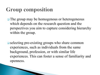  The group may be homogenous or heterogeneous
which depends on the research question and the
perspectives you aim to capture considering hierarchy
within the group.
 selecting pre-existing groups who share common
experiences, such as individuals from the same
background, profession, or with similar life
experiences. This can foster a sense of familiarity and
openness.
 