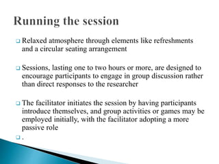  Relaxed atmosphere through elements like refreshments
and a circular seating arrangement
 Sessions, lasting one to two hours or more, are designed to
encourage participants to engage in group discussion rather
than direct responses to the researcher
 The facilitator initiates the session by having participants
introduce themselves, and group activities or games may be
employed initially, with the facilitator adopting a more
passive role
 .
 
