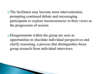  The facilitator may become more interventionist,
prompting continued debate and encouraging
participants to explore inconsistencies in their views as
the progression of session
 Disagreements within the group are seen as
opportunities to elucidate individual perspectives and
clarify reasoning, a process that distinguishes focus
group research from individual interviews
 