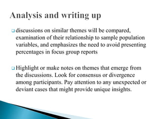  discussions on similar themes will be compared,
examination of their relationship to sample population
variables, and emphasizes the need to avoid presenting
percentages in focus group reports
 Highlight or make notes on themes that emerge from
the discussions. Look for consensus or divergence
among participants. Pay attention to any unexpected or
deviant cases that might provide unique insights.
 