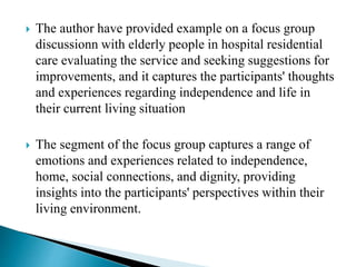  The author have provided example on a focus group
discussionn with elderly people in hospital residential
care evaluating the service and seeking suggestions for
improvements, and it captures the participants' thoughts
and experiences regarding independence and life in
their current living situation
 The segment of the focus group captures a range of
emotions and experiences related to independence,
home, social connections, and dignity, providing
insights into the participants' perspectives within their
living environment.
 