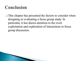  This chapter has presented the factors to consider when
designing or evaluating a focus group study. In
particular, it has drawn attention to the overt
exploitation and exploration of interactions in focus
group discussion.
 