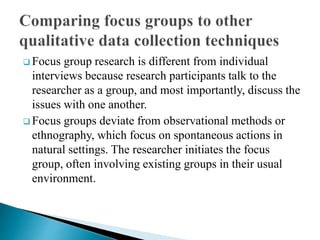  Focus group research is different from individual
interviews because research participants talk to the
researcher as a group, and most importantly, discuss the
issues with one another.
 Focus groups deviate from observational methods or
ethnography, which focus on spontaneous actions in
natural settings. The researcher initiates the focus
group, often involving existing groups in their usual
environment.
 