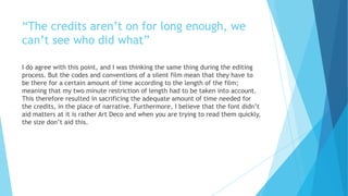 “The credits aren’t on for long enough, we
can’t see who did what”
I do agree with this point, and I was thinking the same thing during the editing
process. But the codes and conventions of a silent film mean that they have to
be there for a certain amount of time according to the length of the film;
meaning that my two minute restriction of length had to be taken into account.
This therefore resulted in sacrificing the adequate amount of time needed for
the credits, in the place of narrative. Furthermore, I believe that the font didn’t
aid matters at it is rather Art Deco and when you are trying to read them quickly,
the size don’t aid this.
 