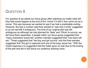 QUESTION 8
For question 8 we asked our focus group after watching our trailer what did
they feel would happen at the end of the ‘movie’ if it did in fact come out as a
movie. This was because we wanted to see if we had a predictable ending.
However, the fact a number said they wanted to “see how it ends” suggested
to us we had left it ambiguous. The end of our original plot was left
ambiguous as although we had planned for ‘Nate’ and ‘Olivia’ to survive, we
did have them separated. 2 people within our focus group suggested that
“many characters would die” another member suggested that “one team will
win.” Three suggested that “the boy and girl survive” and the final member
suggested that “the girl is captured and one of the boys saves her.” With the
mixed response it is suggested that the trailer gave no real clue to the ending
of the plot and did in fact leave our audience wanting more.
 