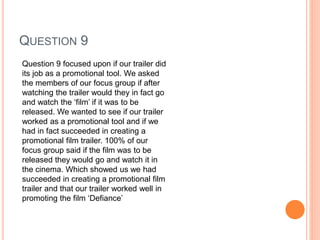 QUESTION 9
Question 9 focused upon if our trailer did
its job as a promotional tool. We asked
the members of our focus group if after
watching the trailer would they in fact go
and watch the ‘film’ if it was to be
released. We wanted to see if our trailer
worked as a promotional tool and if we
had in fact succeeded in creating a
promotional film trailer. 100% of our
focus group said if the film was to be
released they would go and watch it in
the cinema. Which showed us we had
succeeded in creating a promotional film
trailer and that our trailer worked well in
promoting the film ‘Defiance’
 