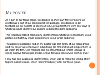 MY POSTER
As a part of our focus group, we decided to show our ‘Movie Posters’ we
created as a part of our promotional film package. We decided to get
feedback on our posters to see if our focus group felt there were any ways in
which we could improve our posters to make the more appealing.
This feedback helped prompt any improvements which were necessary to our
posters so that they would appeal more to our target audience.
The positive feedback I had on my poster was that 100% of our focus group
said my poster was effective in advertising the film and would intrigue them to
go watch the film. One member said I represented our female lead as “a
strong positive female role model, shows females can survive on their own.”
I only had one suggested improvement, which was to make the writing of my
tag line easier to read, which I did immediately after our focus group.
 