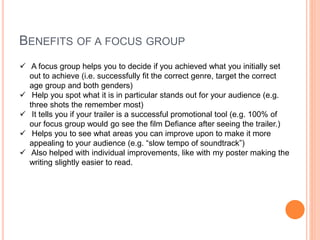 BENEFITS OF A FOCUS GROUP
 A focus group helps you to decide if you achieved what you initially set
out to achieve (i.e. successfully fit the correct genre, target the correct
age group and both genders)
 Help you spot what it is in particular stands out for your audience (e.g.
three shots the remember most)
 It tells you if your trailer is a successful promotional tool (e.g. 100% of
our focus group would go see the film Defiance after seeing the trailer.)
 Helps you to see what areas you can improve upon to make it more
appealing to your audience (e.g. “slow tempo of soundtrack”)
 Also helped with individual improvements, like with my poster making the
writing slightly easier to read.
 