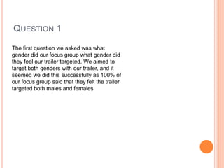 QUESTION 1
The first question we asked was what
gender did our focus group what gender did
they feel our trailer targeted. We aimed to
target both genders with our trailer, and it
seemed we did this successfully as 100% of
our focus group said that they felt the trailer
targeted both males and females.
 
