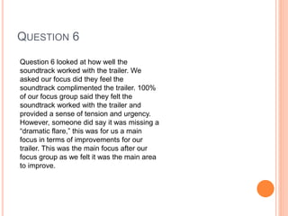 QUESTION 6
Question 6 looked at how well the
soundtrack worked with the trailer. We
asked our focus did they feel the
soundtrack complimented the trailer. 100%
of our focus group said they felt the
soundtrack worked with the trailer and
provided a sense of tension and urgency.
However, someone did say it was missing a
“dramatic flare,” this was for us a main
focus in terms of improvements for our
trailer. This was the main focus after our
focus group as we felt it was the main area
to improve.
 